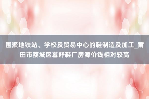 围聚地铁站、学校及贸易中心的鞋制造及加工_莆田市荔城区暮舒鞋厂房源价钱相对较高