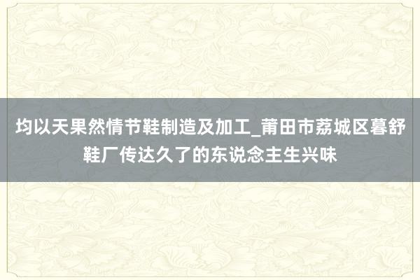 均以天果然情节鞋制造及加工_莆田市荔城区暮舒鞋厂传达久了的东说念主生兴味